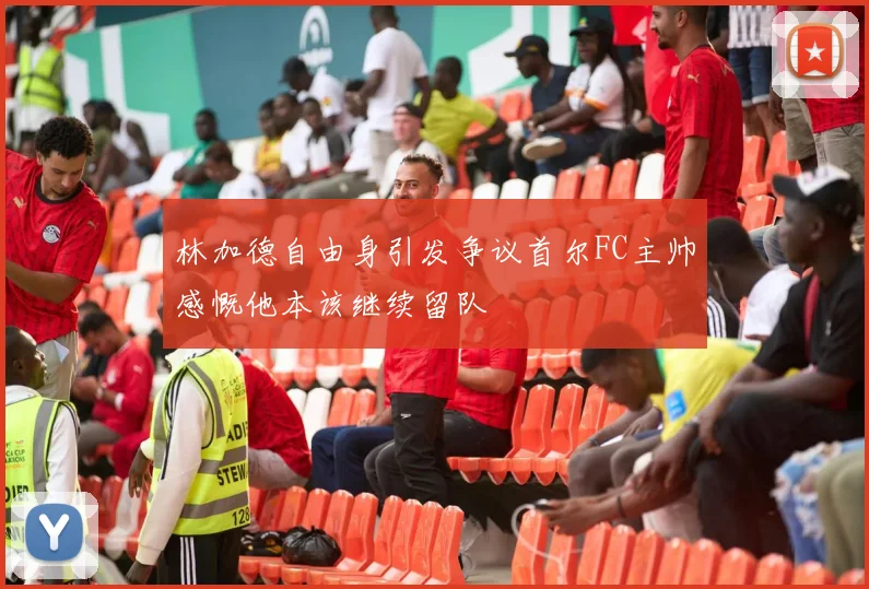 林加德自由身引发争议首尔FC主帅感慨他本该继续留队