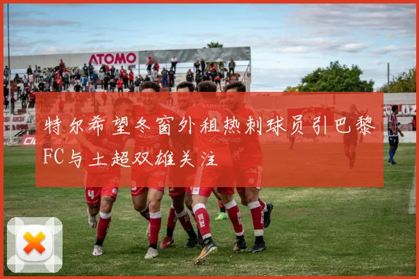 特尔希望冬窗外租热刺球员引巴黎FC与土超双雄关注