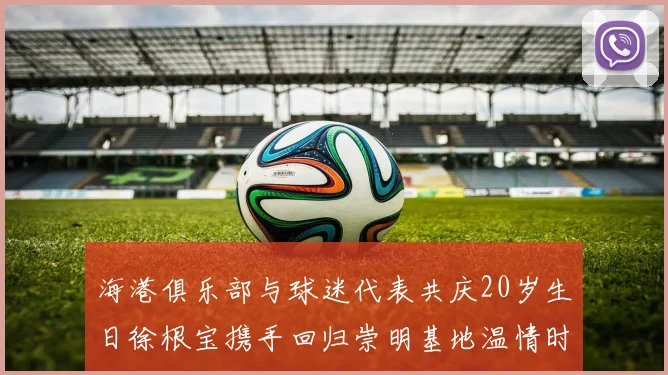 海港俱乐部与球迷代表共庆20岁生日徐根宝携手回归崇明基地温情时刻