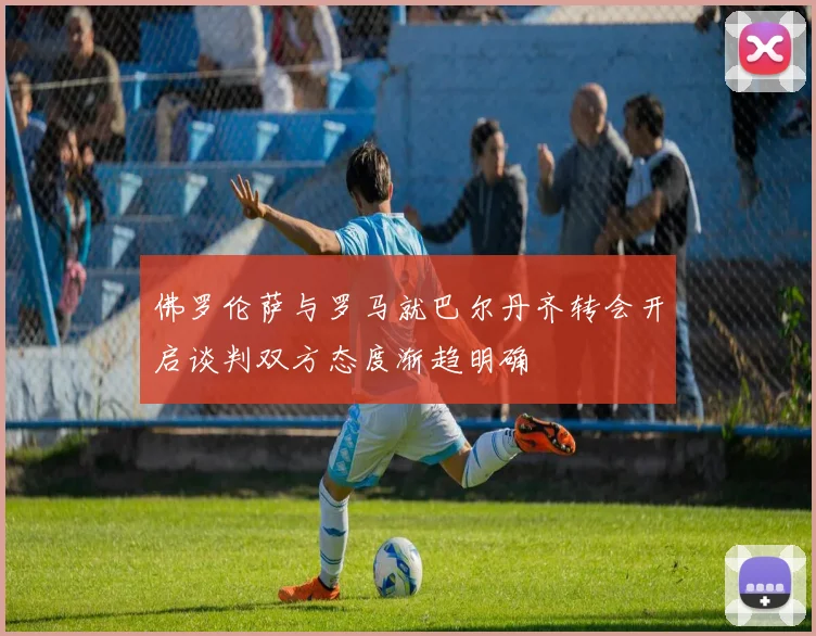 佛罗伦萨与罗马就巴尔丹齐转会开启谈判双方态度渐趋明确