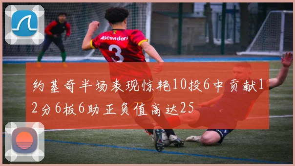约基奇半场表现惊艳10投6中贡献12分6板6助正负值高达25