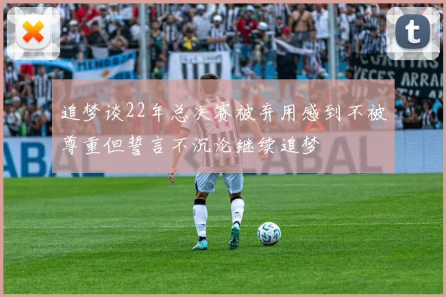 追梦谈22年总决赛被弃用感到不被尊重但誓言不沉沦继续追梦