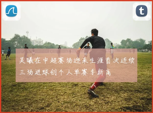 吴曦在中超赛场迎来生涯首次连续三场进球创个人单赛季新高
