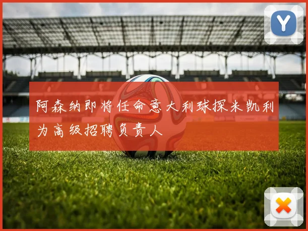 阿森纳即将任命意大利球探米凯利为高级招聘负责人