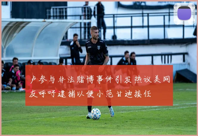 卢参与非法赌博事件引发热议美网友呼吁逮捕以便小范甘迪接任