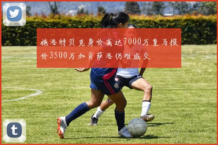 施洛特贝克身价高达7000万皇马报价3500万加贡萨洛仍难成交