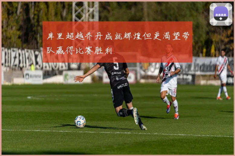库里超越乔丹成就辉煌但更渴望带队赢得比赛胜利