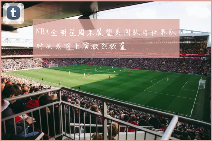NBA全明星周末展望美国队与世界队对决或将上演激烈较量