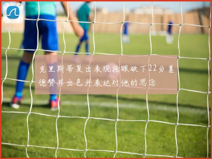 克里斯蒂复出表现抢眼砍下22分基德赞其出色并表达对他的思念