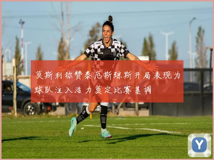 莫斯利称赞泰厄斯琼斯开局表现为球队注入活力奠定比赛基调