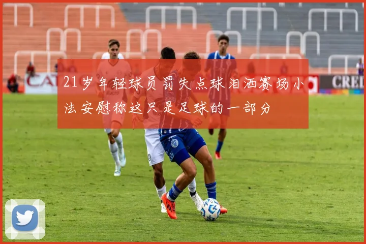 21岁年轻球员罚失点球泪洒赛场小法安慰称这只是足球的一部分