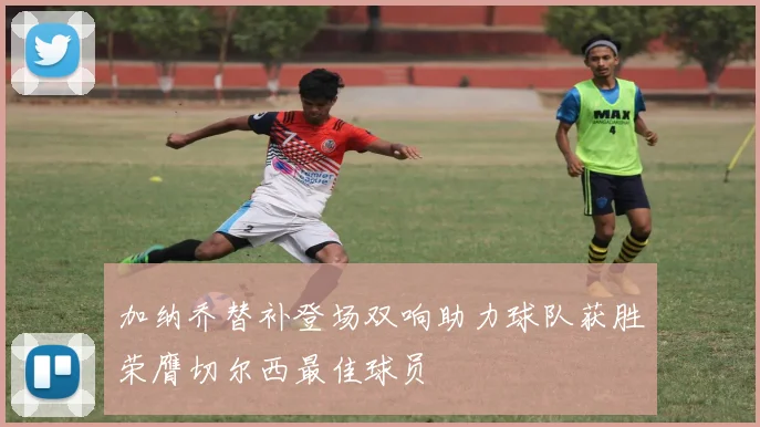 加纳乔替补登场双响助力球队获胜荣膺切尔西最佳球员