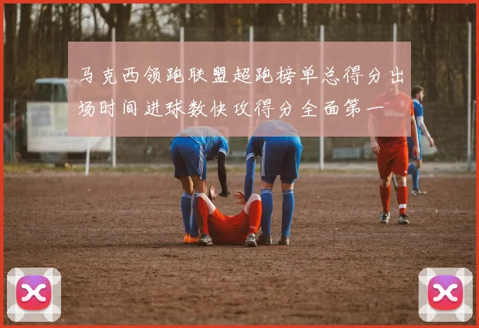 马克西领跑联盟超跑榜单总得分出场时间进球数快攻得分全面第一