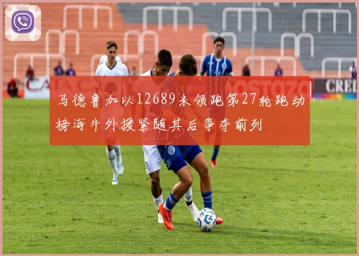 马德鲁加以12689米领跑第27轮跑动榜海牛外援紧随其后争夺前列