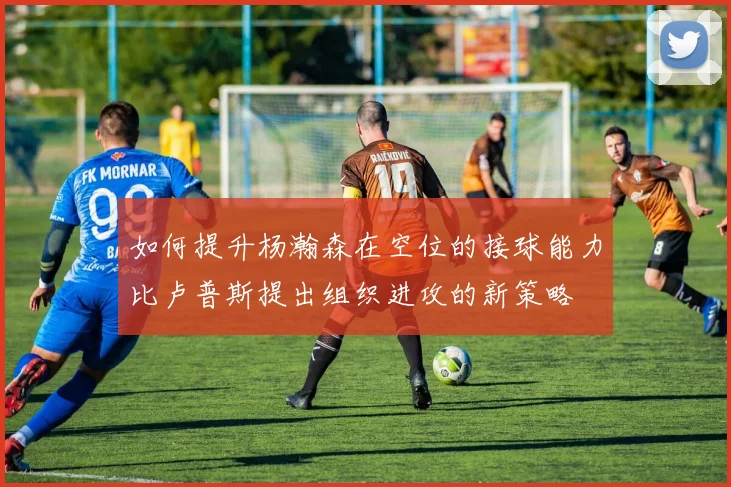 如何提升杨瀚森在空位的接球能力比卢普斯提出组织进攻的新策略