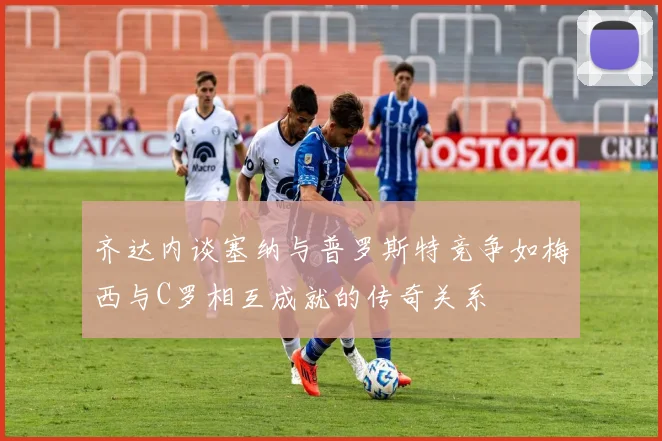齐达内谈塞纳与普罗斯特竞争如梅西与C罗相互成就的传奇关系