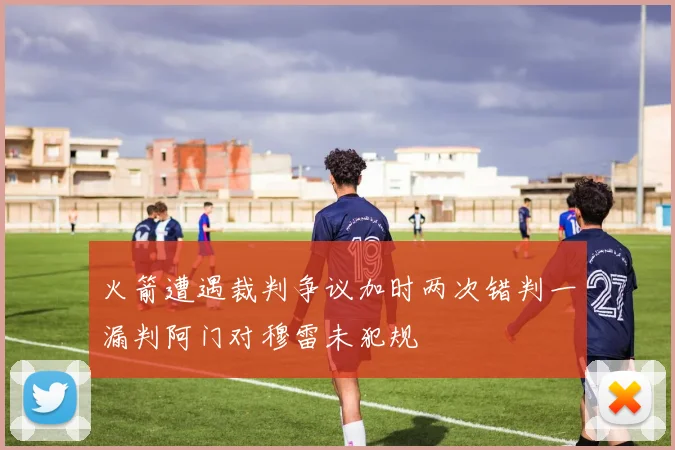 火箭遭遇裁判争议加时两次错判一漏判阿门对穆雷未犯规