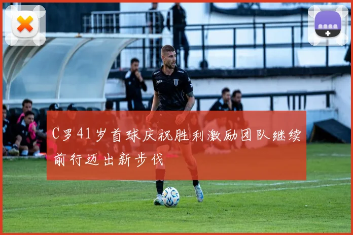 C罗41岁首球庆祝胜利激励团队继续前行迈出新步伐