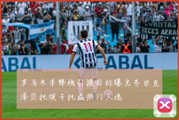 罗马冬季锋线引援目标曝光齐尔克泽贝托埃卡托成热门人选