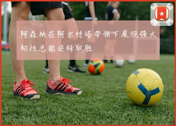 阿森纳在阿尔特塔带领下展现强大韧性总能逆转取胜