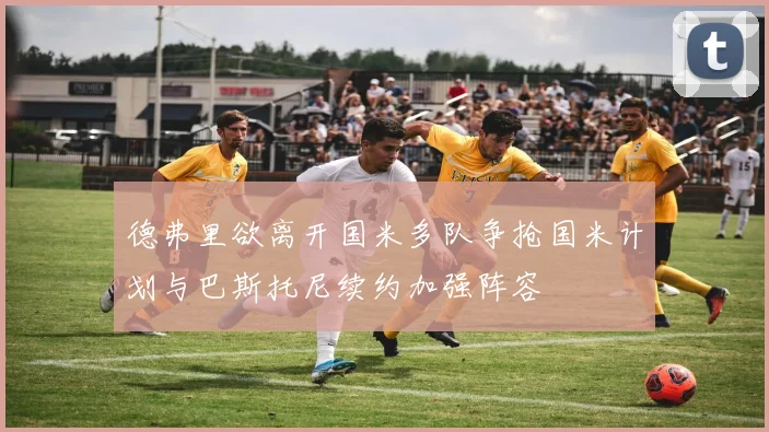 德弗里欲离开国米多队争抢国米计划与巴斯托尼续约加强阵容