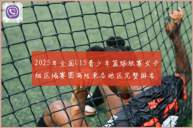 2025年全国U15青少年篮球联赛女子组区域赛圆满结束各地区完整排名揭晓