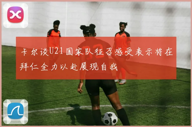 卡尔谈U21国家队征召感受表示将在拜仁全力以赴展现自我