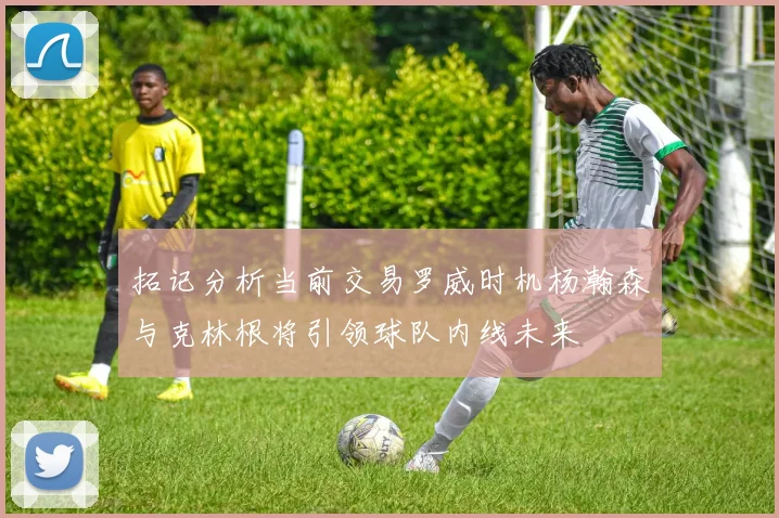 拓记分析当前交易罗威时机杨瀚森与克林根将引领球队内线未来