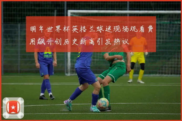 明年世界杯英格兰球迷现场观看费用飙升创历史新高引发热议