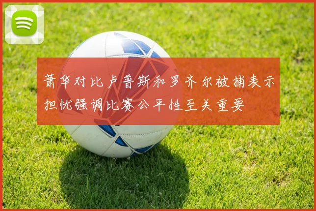 萧华对比卢普斯和罗齐尔被捕表示担忧强调比赛公平性至关重要