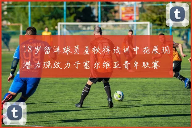 18岁留洋球员姜轶祥试训申花展现潜力现效力于塞尔维亚青年联赛