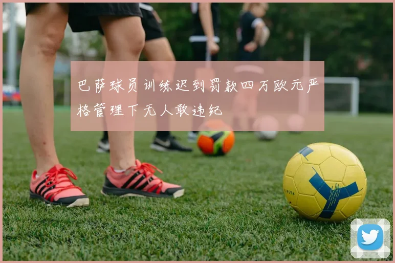 巴萨球员训练迟到罚款四万欧元严格管理下无人敢违纪