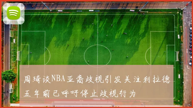 周琦谈NBA亚裔歧视引发关注利拉德五年前已呼吁停止歧视行为