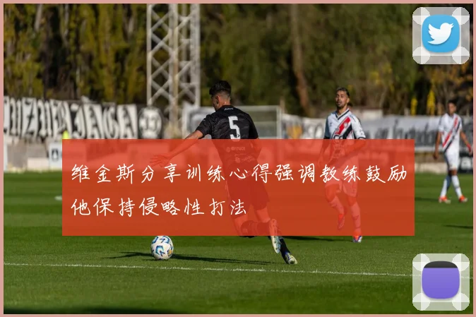 维金斯分享训练心得强调教练鼓励他保持侵略性打法
