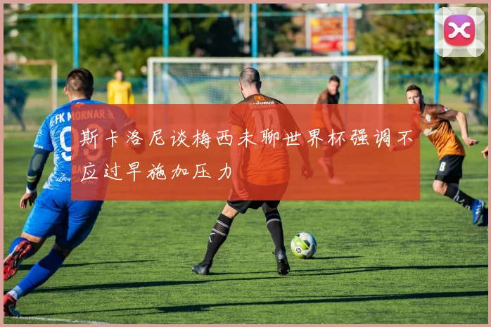 斯卡洛尼谈梅西未聊世界杯强调不应过早施加压力