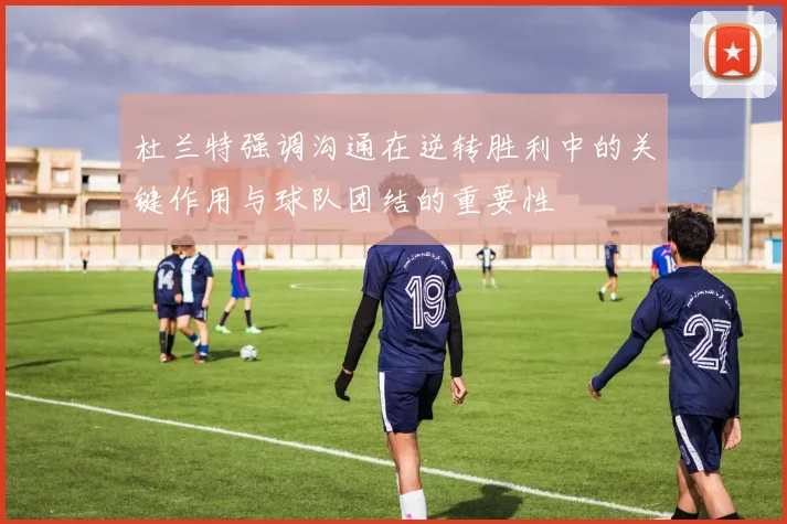 杜兰特强调沟通在逆转胜利中的关键作用与球队团结的重要性