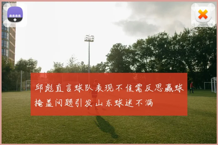 邱彪直言球队表现不佳需反思赢球掩盖问题引发山东球迷不满
