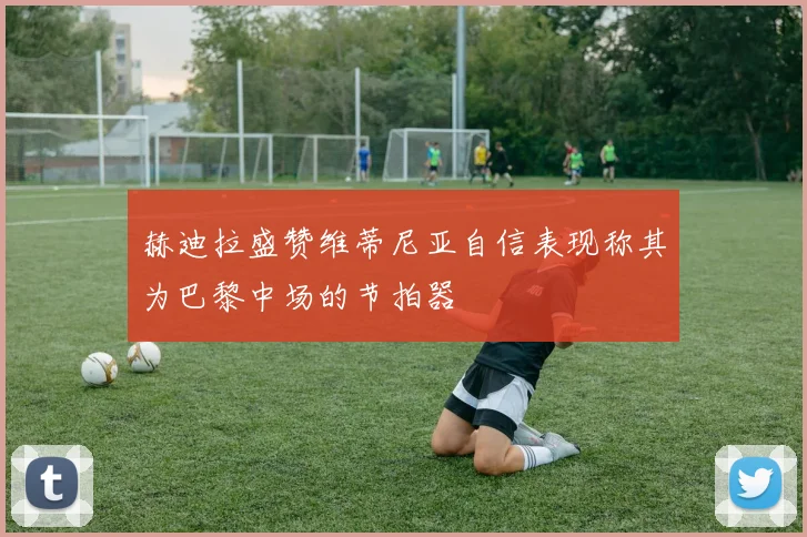 赫迪拉盛赞维蒂尼亚自信表现称其为巴黎中场的节拍器