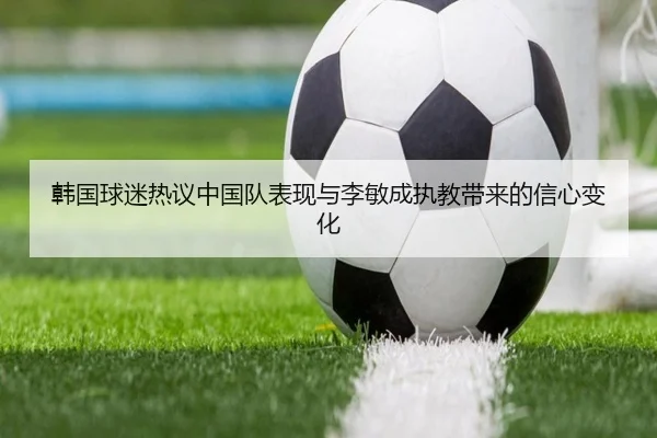 韩国球迷热议中国队表现与李敏成执教带来的信心变化 - leyu.com