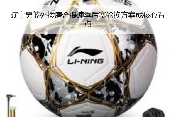 辽宁男篮外援磨合提速季后赛轮换方案成核心看点 - leyu.com